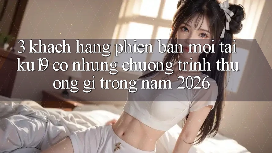 3. Khách hàng phiên bản mới tại ku19 có những chương trình thưởng gì trong năm 2026? 3. Khách hàng phiên bản mới tại ku19 có những chương trình thưởng gì trong năm 2026?