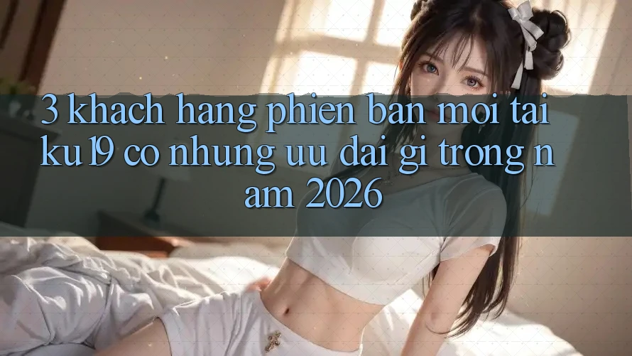 3. Khách hàng phiên bản mới tại ku19 có những ưu đãi gì trong năm 2026? 3. Khách hàng phiên bản mới tại ku19 có những ưu đãi gì trong năm 2026?