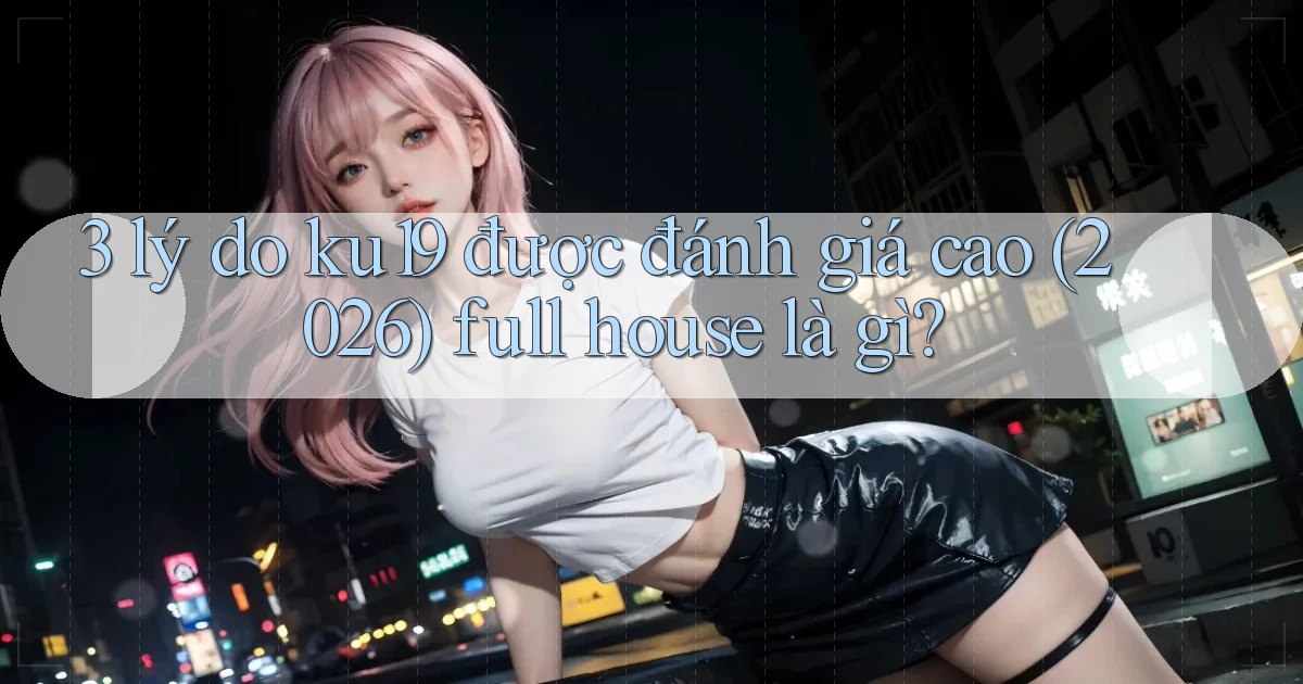 3 lý do ku19 được đánh giá cao (2026) full house là gì