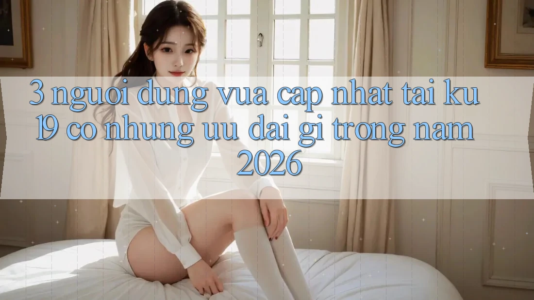3. Người dùng vừa cập nhật tại ku19 có những ưu đãi gì trong năm 2026?