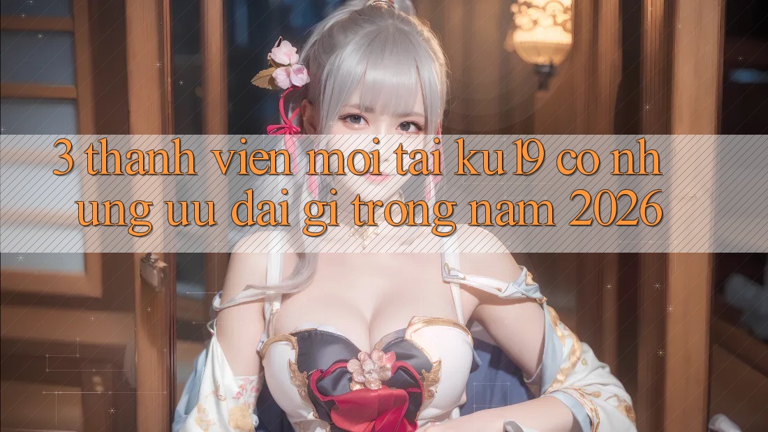 3. Thành viên mới tại ku19 có những ưu đãi gì trong năm 2026?