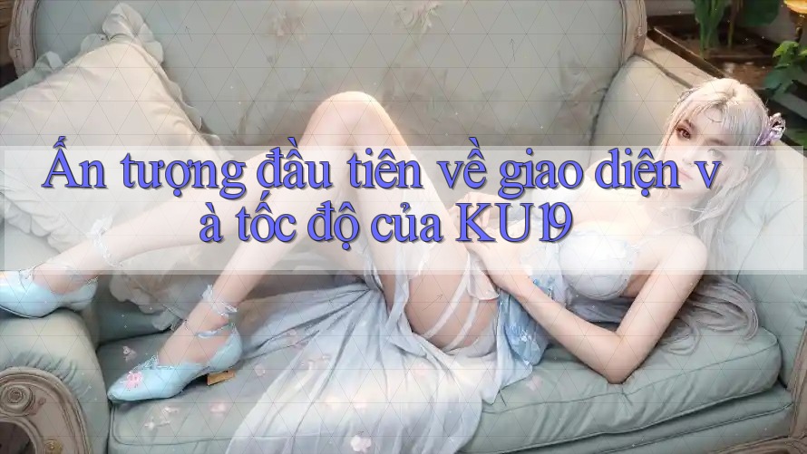 Ấn tượng đầu tiên về giao diện và tốc độ của Ku19 Ấn tượng đầu tiên về giao diện và tốc độ của Ku19