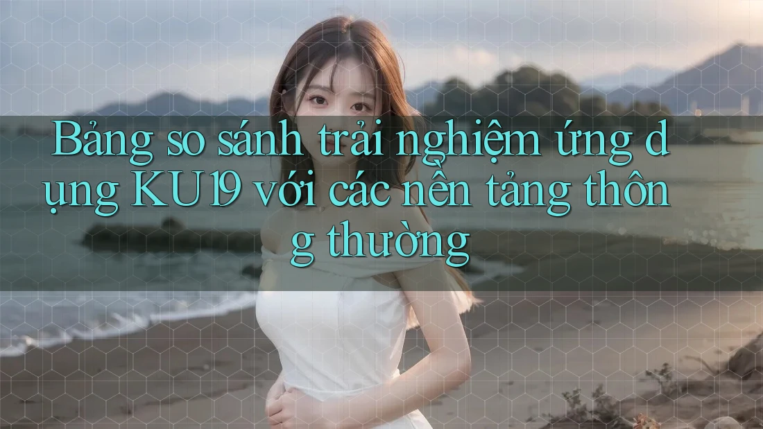 Bảng so sánh trải nghiệm ứng dụng KU19 với các nền tảng thông thường