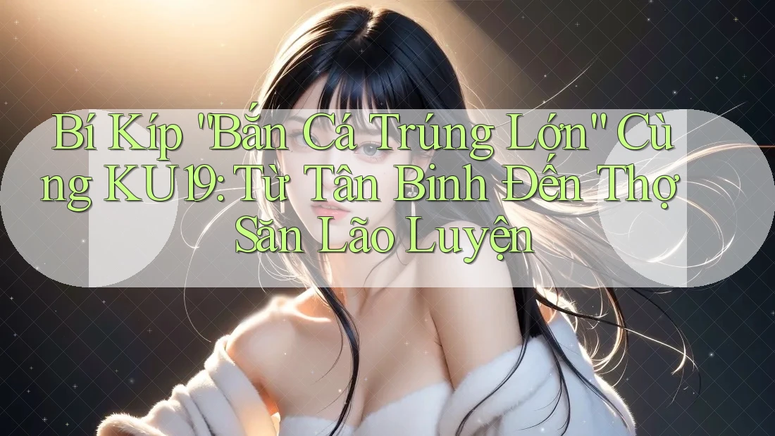 Bí Kíp “Bắn Cá Trúng Lớn” Cùng KU19: Từ Tân Binh Đến Thợ Săn Lão Luyện Bí Kíp “Bắn Cá Trúng Lớn” Cùng KU19: Từ Tân Binh Đến Thợ Săn Lão Luyện