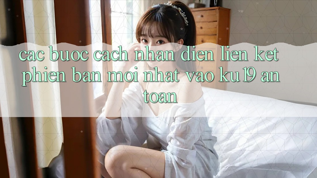 Các bước Cách Nhận Diện Liên kết Phiên bản mới Nhất Vào ku19 An Toàn