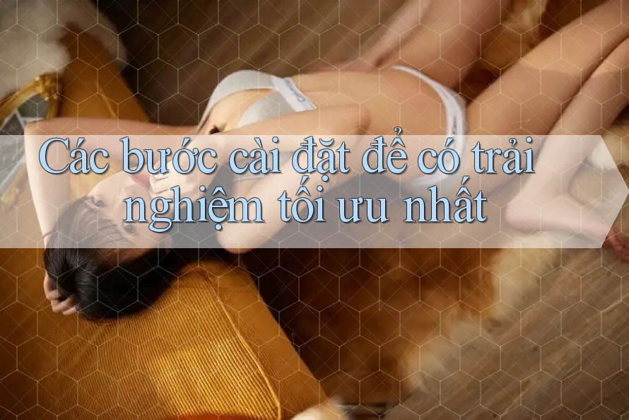Các bước cài đặt để có trải nghiệm tối ưu nhất Các bước cài đặt để có trải nghiệm tối ưu nhất