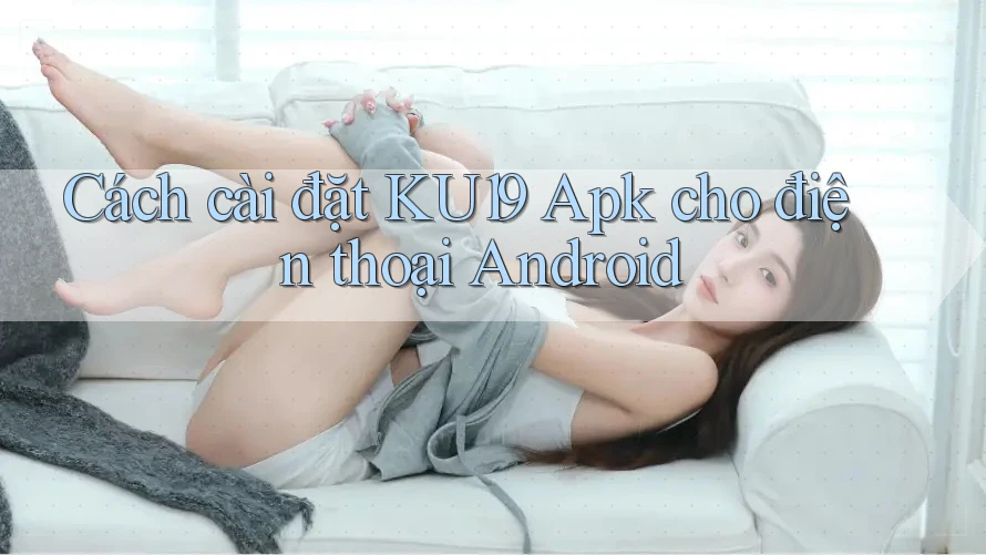 Cách cài đặt KU19 Apk cho điện thoại Android
