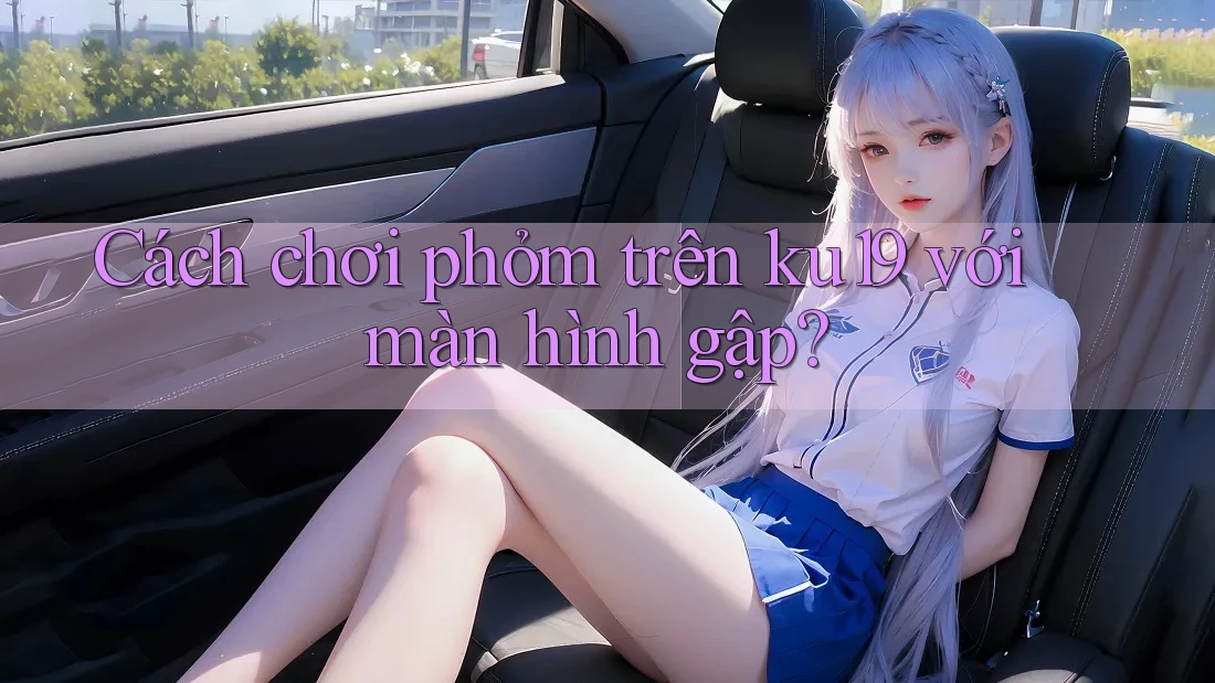 Cách chơi phỏm trên ku19 với màn hình gập? Cách chơi phỏm trên ku19 với màn hình gập?