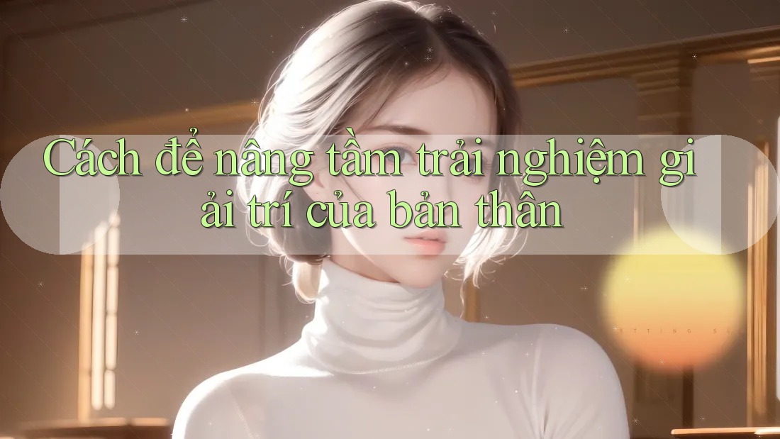 Cách để nâng tầm trải nghiệm giải trí của bản thân Cách để nâng tầm trải nghiệm giải trí của bản thân
