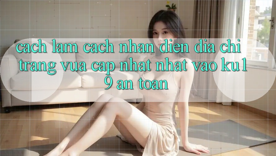 Cách làm Cách Nhận Diện Địa chỉ trang Vừa cập nhật nhất Vào ku19 An Toàn