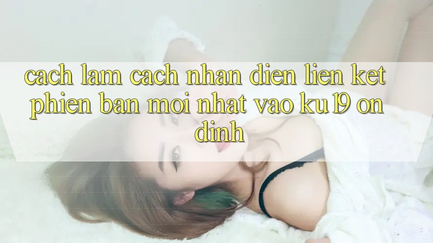 Cách làm Cách Nhận Diện Liên kết Phiên bản mới Nhất Vào ku19 Ổn định