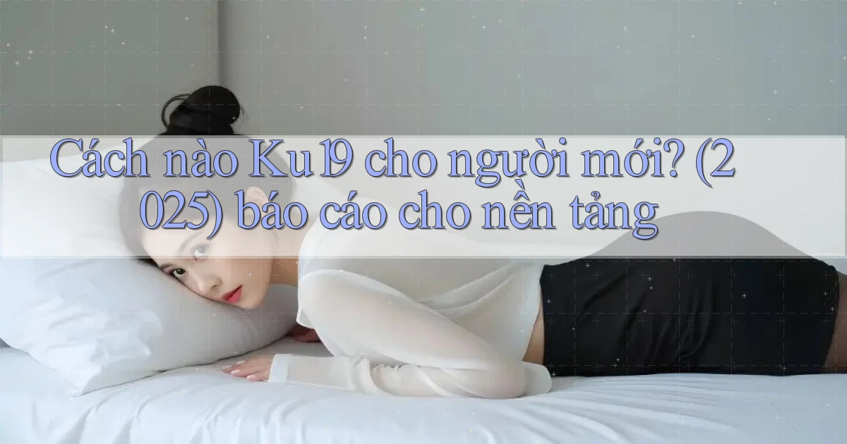 Cách nào Ku19 cho người mới (2025) báo cáo cho nền tảng
