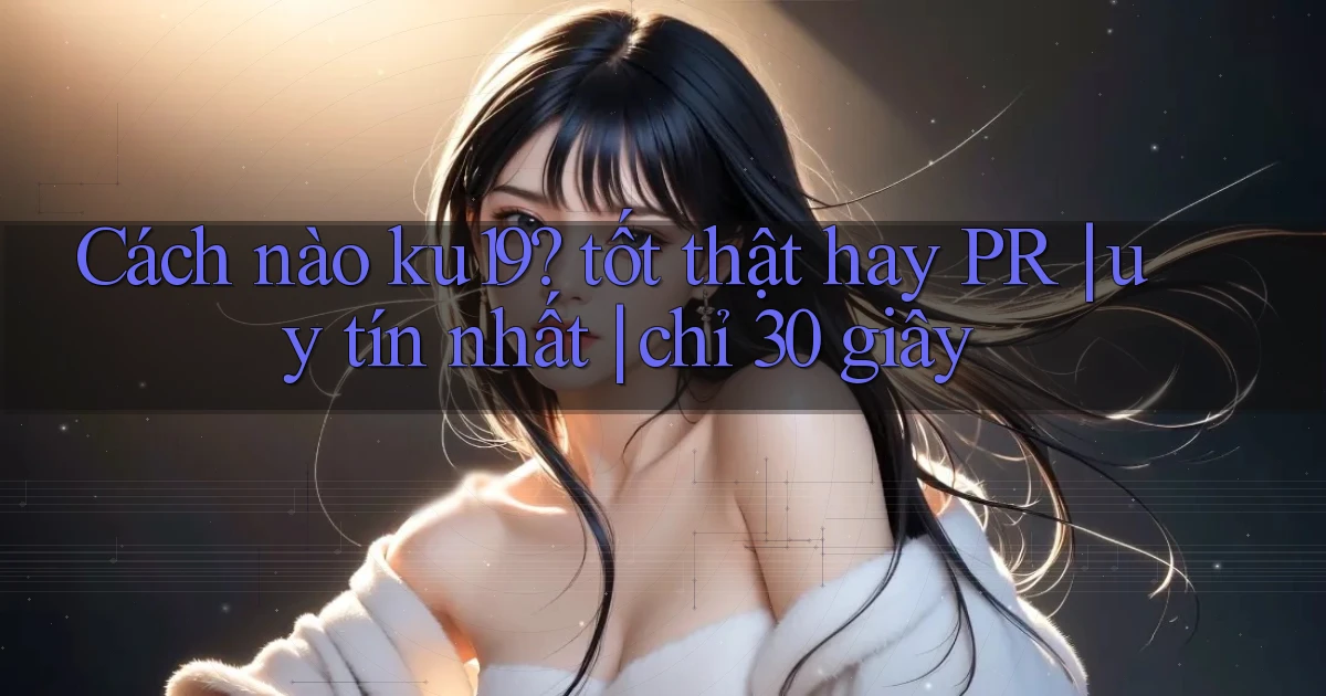 Cách nào ku19 tốt thật hay PR uy tín nhất chỉ 30 giây