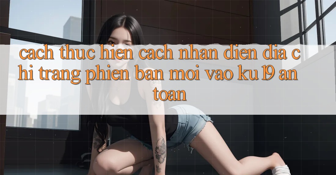 Cách thực hiện Cách Nhận Diện Địa chỉ trang Phiên bản mới Vào ku19 An Toàn Cách thực hiện Cách Nhận Diện Địa chỉ trang Phiên bản mới Vào ku19 An Toàn