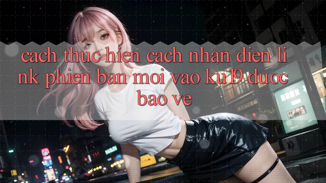 Cách thực hiện Cách Nhận Diện Link Phiên bản mới Vào ku19 Được bảo vệ