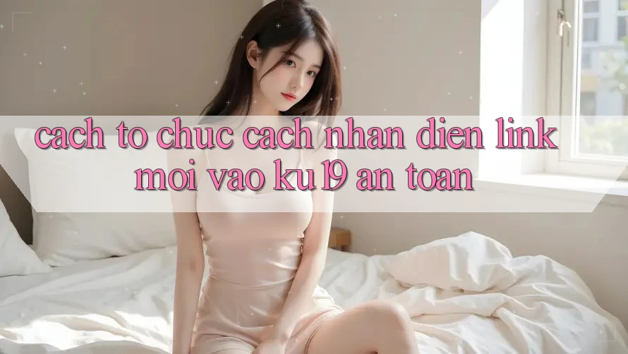 Cách tổ chức Cách Nhận Diện Link Mới Vào ku19 An Toàn