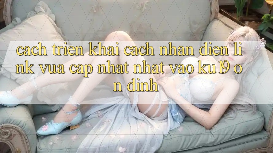 Cách triển khai Cách Nhận Diện Link Vừa cập nhật Nhất Vào ku19 Ổn định