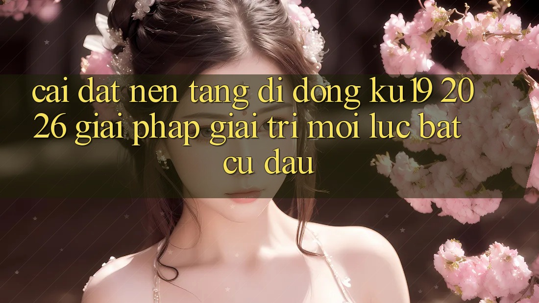 Cài đặt Nền tảng di động ku19 2026 - Giải Pháp Giải Trí Mọi Lúc Bất cứ đâu