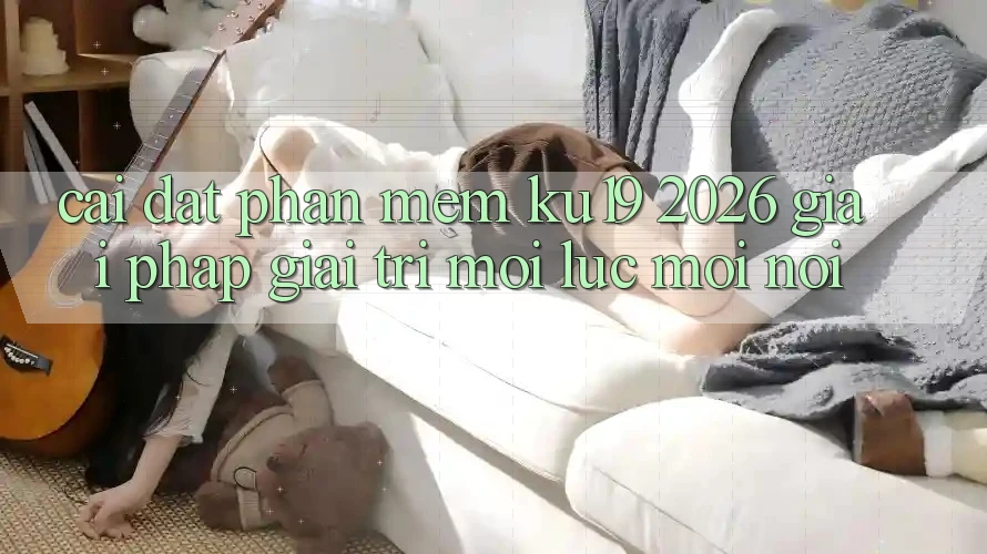 Cài đặt Phần mềm ku19 2026 - Giải Pháp Giải Trí Mọi Lúc Mọi Nơi