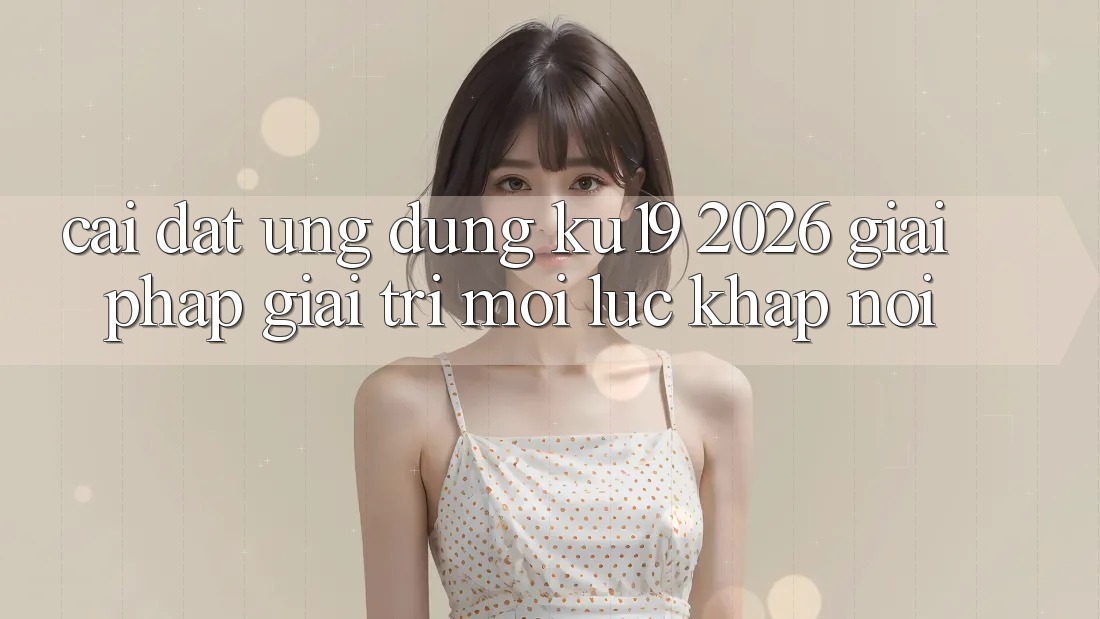 Cài đặt Ứng dụng ku19 2026 - Giải Pháp Giải Trí Mọi Lúc Khắp nơi
