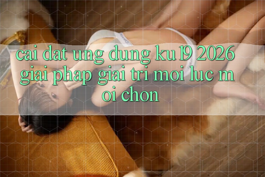 Cài đặt Ứng dụng ku19 2026 - Giải Pháp Giải Trí Mọi Lúc Mọi chốn