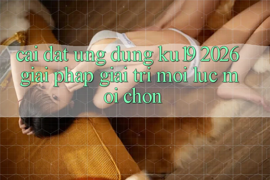 Cài đặt Ứng dụng ku19 2026 - Giải Pháp Giải Trí Mọi Lúc Mọi chốn Cài đặt Ứng dụng ku19 2026 - Giải Pháp Giải Trí Mọi Lúc Mọi chốn
