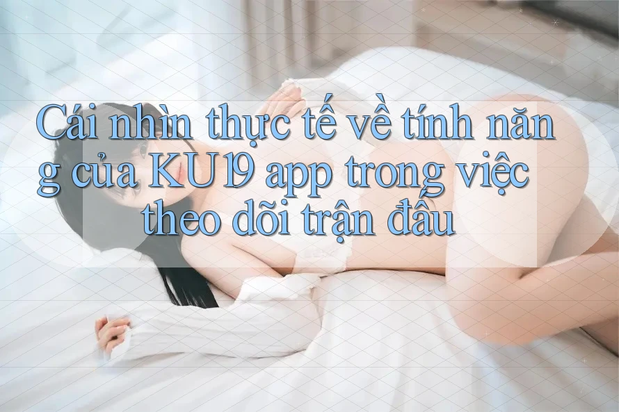 Cái nhìn thực tế về tính năng của KU19 app trong việc theo dõi trận đấu