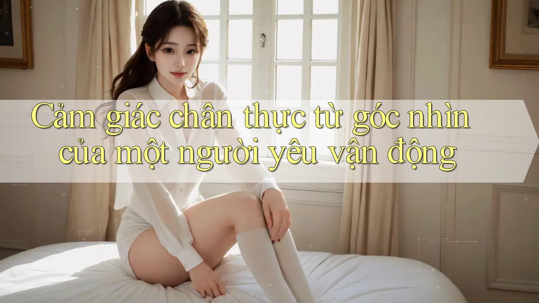 Cảm giác chân thực từ góc nhìn của một người yêu vận động