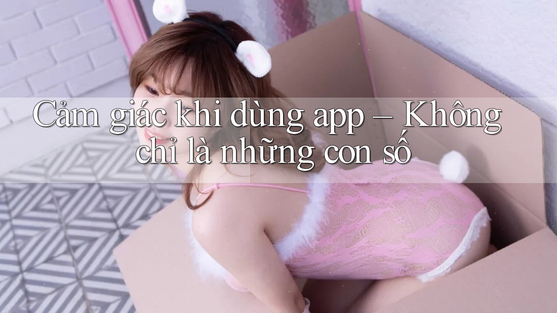Cảm giác khi dùng app – Không chỉ là những con số