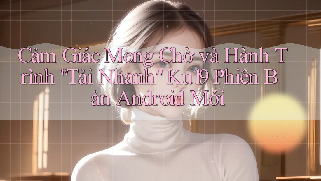 Cảm Giác Mong Chờ và Hành Trình “Tải Nhanh” Ku19 Phiên Bản Android Mới
