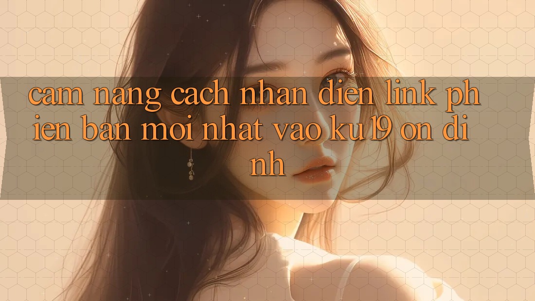 Cẩm nang Cách Nhận Diện Link Phiên bản mới nhất Vào ku19 Ổn định