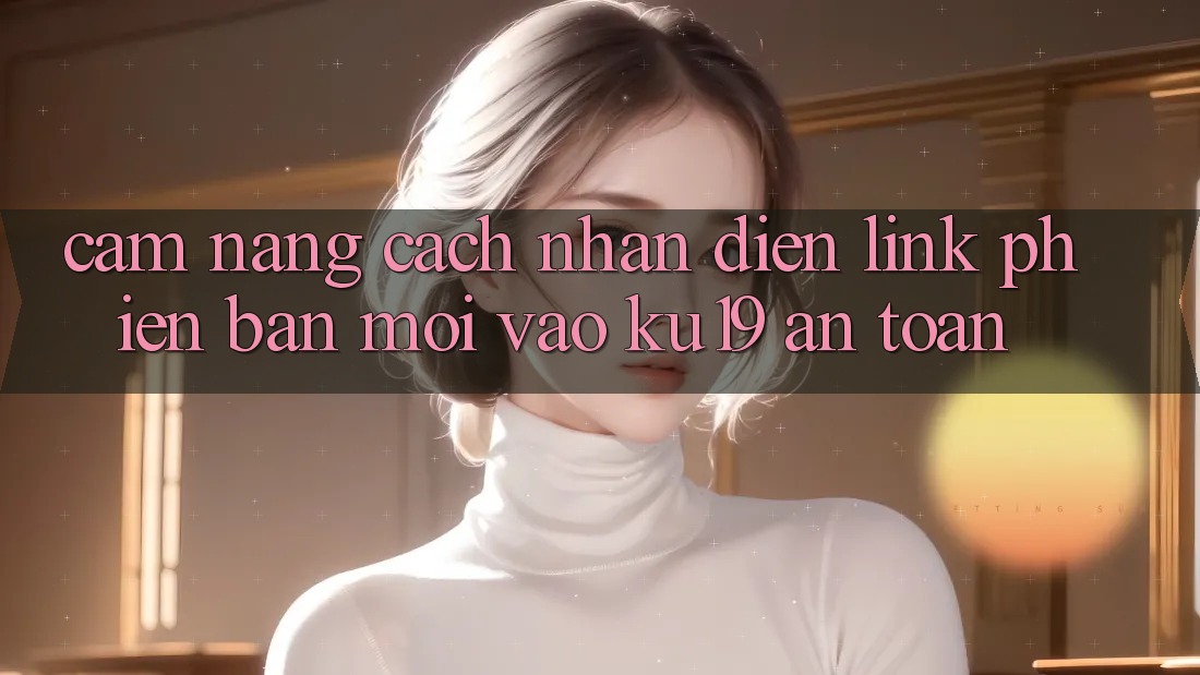 Cẩm nang Cách Nhận Diện Link Phiên bản mới Vào ku19 An toàn Cẩm nang Cách Nhận Diện Link Phiên bản mới Vào ku19 An toàn
