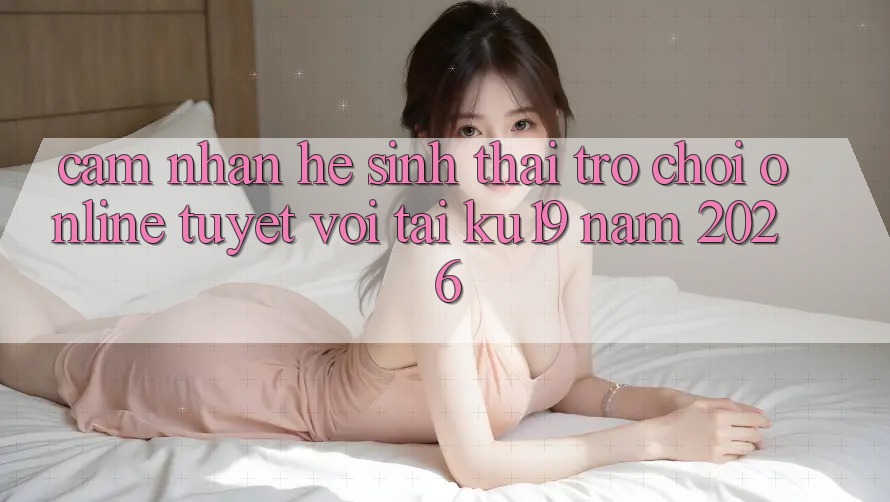 Cảm nhận Hệ Sinh Thái Trò chơi Online Tuyệt vời Tại ku19 Năm 2026