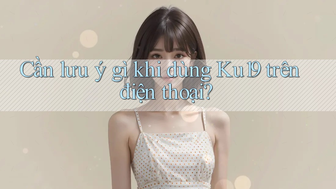Cần lưu ý gì khi dùng Ku19 trên điện thoại?