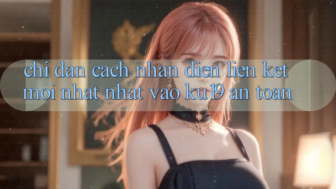 Chỉ dẫn Cách Nhận Diện Liên kết Mới nhất Nhất Vào ku19 An Toàn