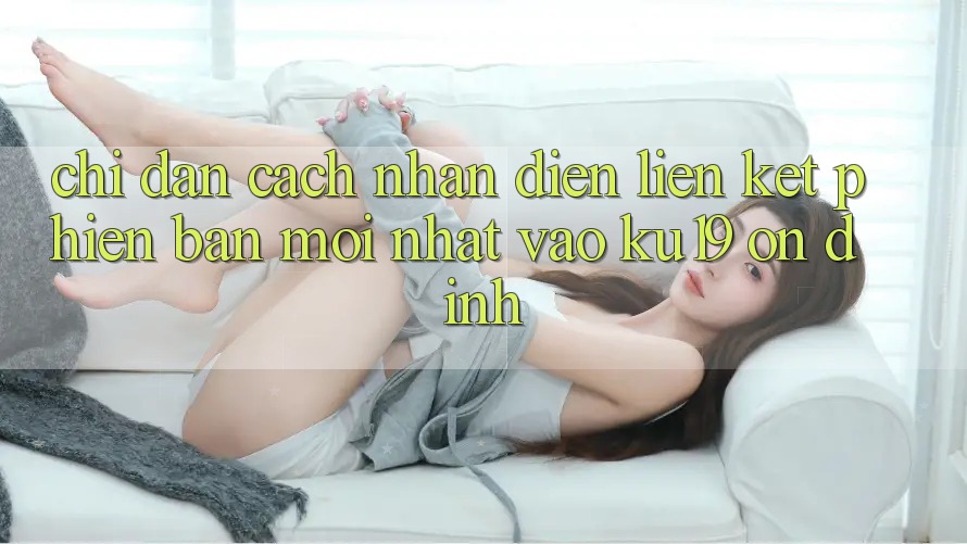 Chỉ dẫn Cách Nhận Diện Liên kết Phiên bản mới Nhất Vào ku19 Ổn định Chỉ dẫn Cách Nhận Diện Liên kết Phiên bản mới Nhất Vào ku19 Ổn định