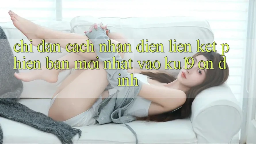 Chỉ dẫn Cách Nhận Diện Liên kết Phiên bản mới Nhất Vào ku19 Ổn định Chỉ dẫn Cách Nhận Diện Liên kết Phiên bản mới Nhất Vào ku19 Ổn định