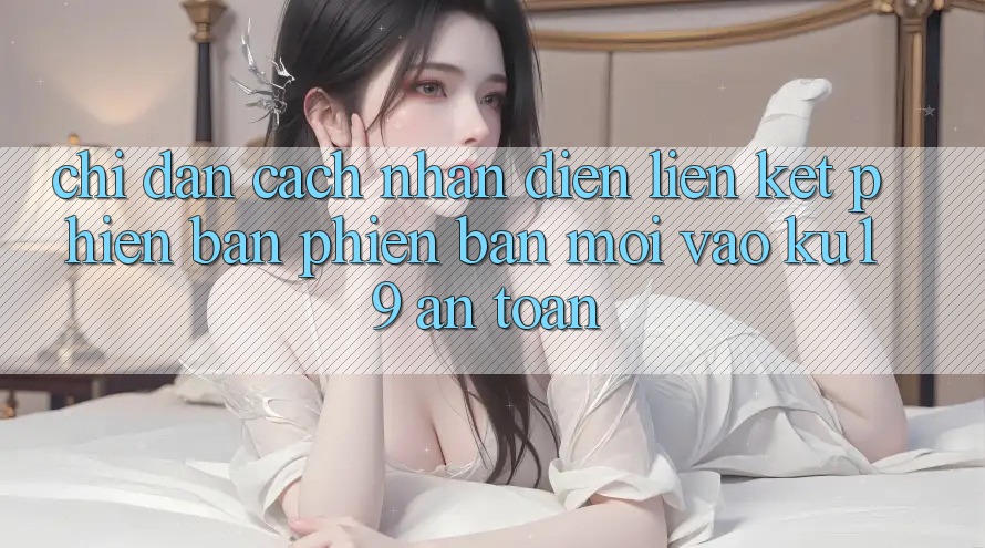 Chỉ dẫn Cách Nhận Diện Liên kết Phiên bản phiên bản mới Vào ku19 An toàn