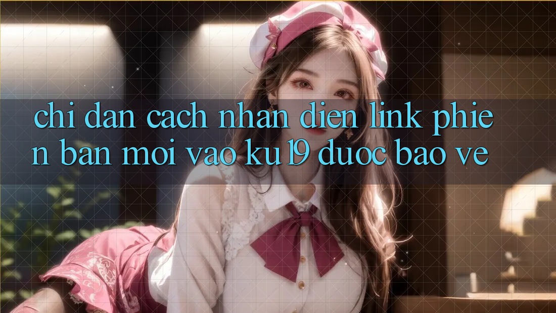 Chỉ dẫn Cách Nhận Diện Link Phiên bản mới Vào ku19 Được bảo vệ