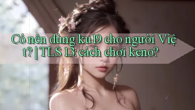 Có nên dùng ku19 cho người Việt TLS 1.3 cách chơi keno