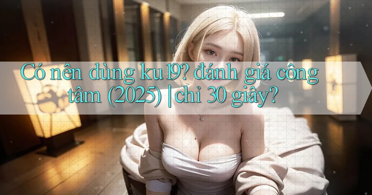 Có nên dùng ku19 đánh giá công tâm (2025) chỉ 30 giây
