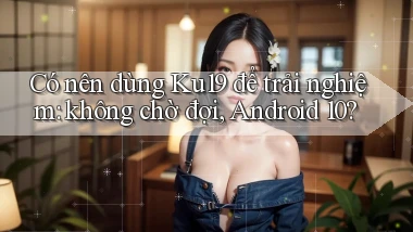 Có nên dùng Ku19 để trải nghiệm không chờ đợi, Android 10