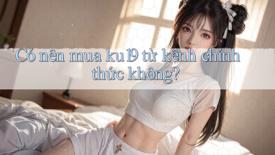 Có nên mua ku19 từ kênh chính thức không? Có nên mua ku19 từ kênh chính thức không?