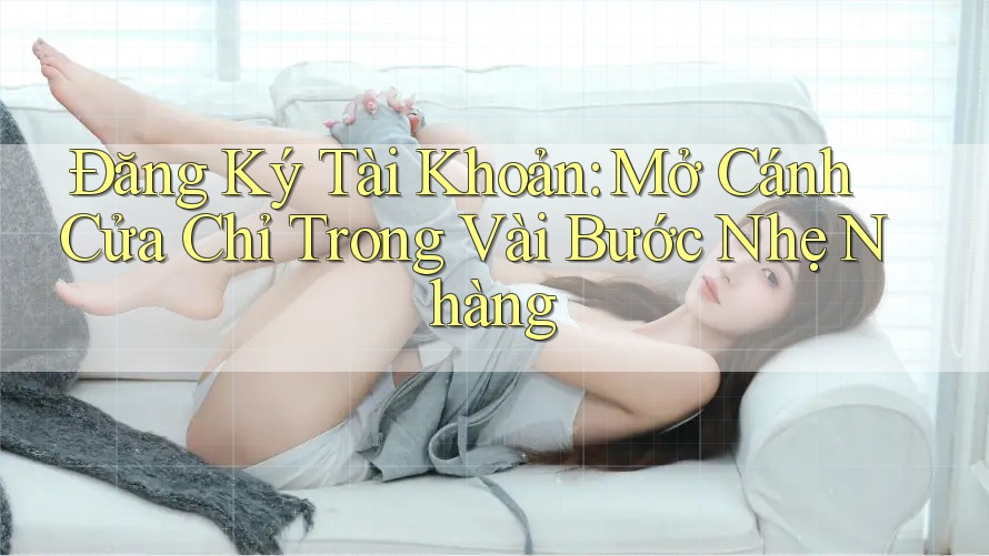 Đăng Ký Tài Khoản: Mở Cánh Cửa Chỉ Trong Vài Bước Nhẹ Nhàng