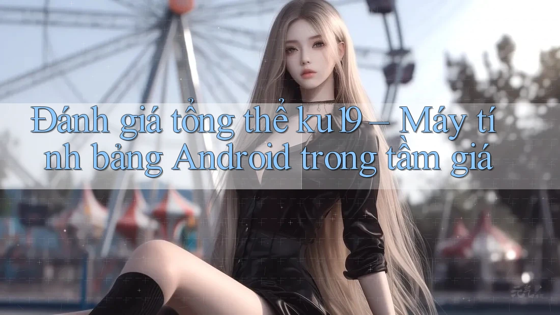 Đánh giá tổng thể ku19 – Máy tính bảng Android trong tầm giá