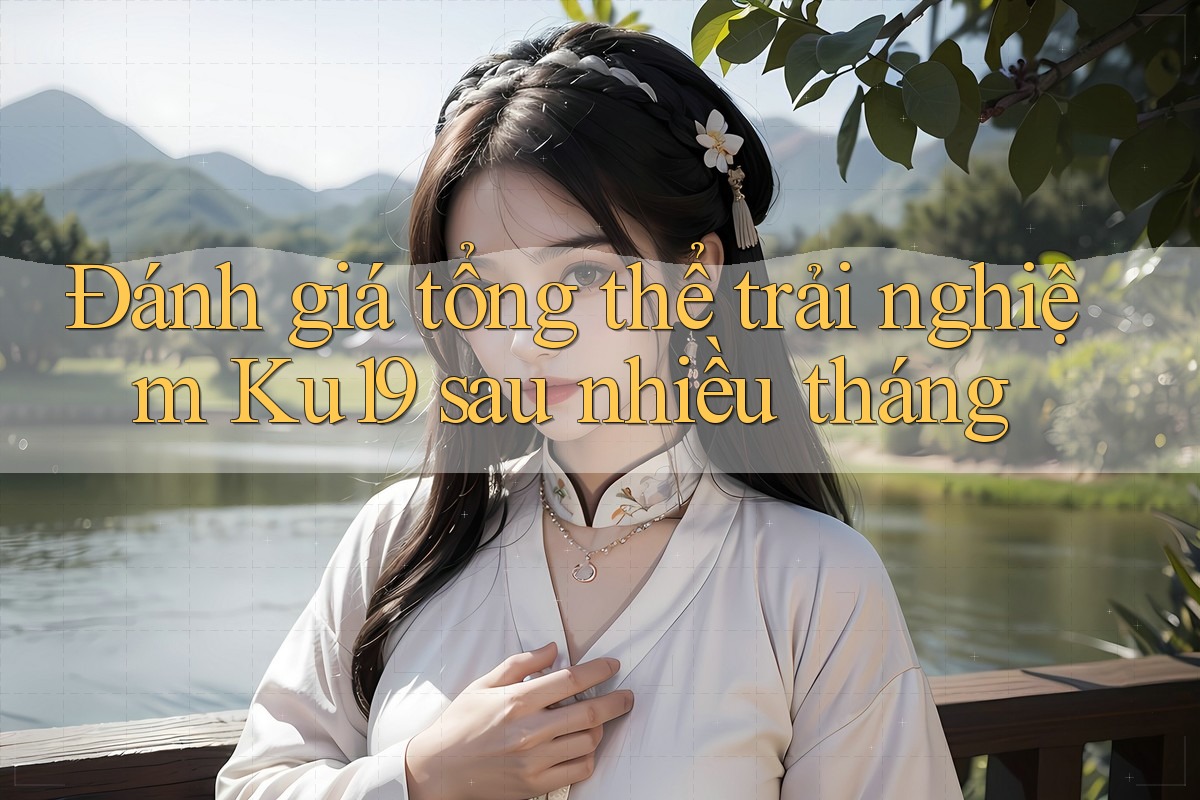 Đánh giá tổng thể trải nghiệm Ku19 sau nhiều tháng Đánh giá tổng thể trải nghiệm Ku19 sau nhiều tháng