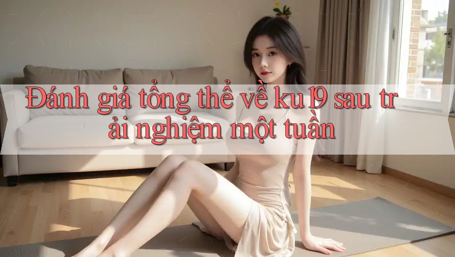 Đánh giá tổng thể về ku19 sau trải nghiệm một tuần Đánh giá tổng thể về ku19 sau trải nghiệm một tuần