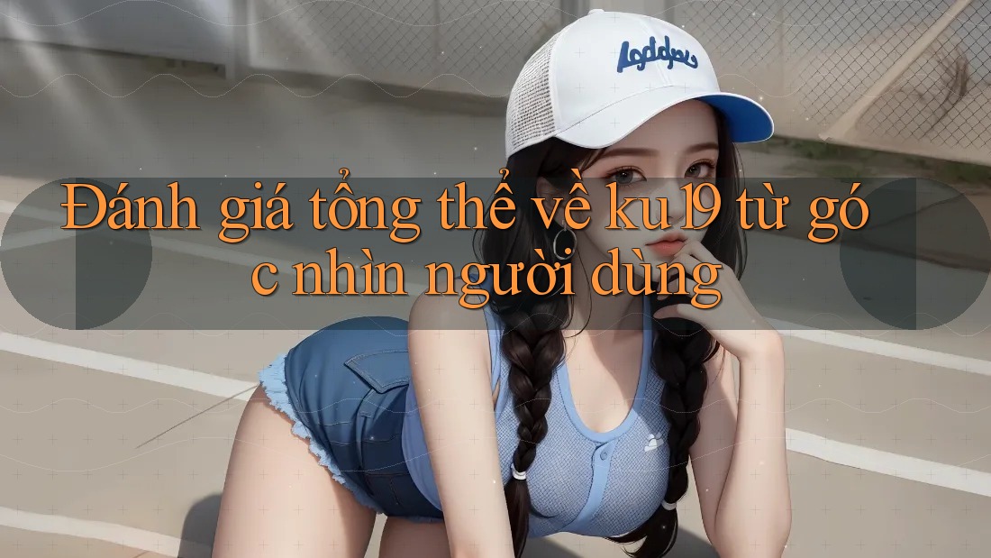 Đánh giá tổng thể về ku19 từ góc nhìn người dùng Đánh giá tổng thể về ku19 từ góc nhìn người dùng