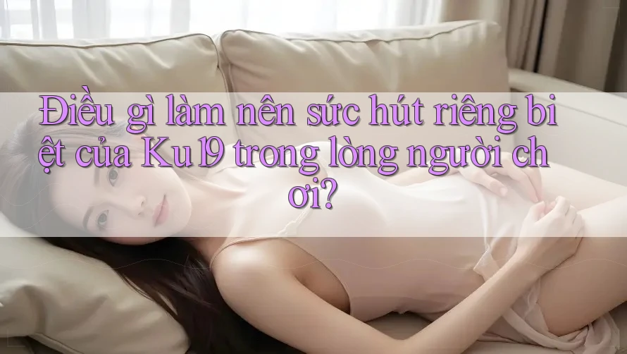 Điều gì làm nên sức hút riêng biệt của Ku19 trong lòng người chơi?