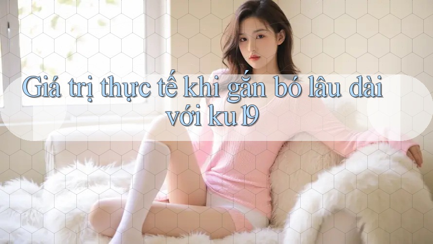 Giá trị thực tế khi gắn bó lâu dài với ku19 Giá trị thực tế khi gắn bó lâu dài với ku19